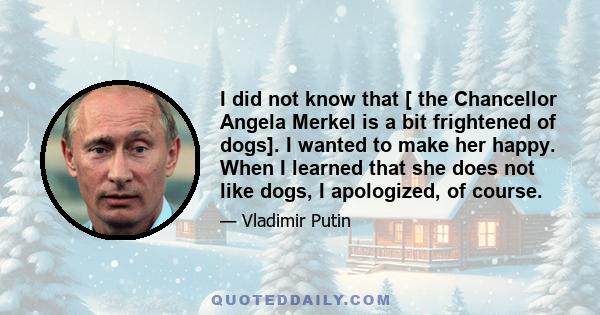 I did not know that [ the Chancellor Angela Merkel is a bit frightened of dogs]. I wanted to make her happy. When I learned that she does not like dogs, I apologized, of course.