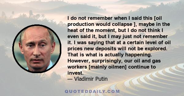 I do not remember when I said this [oil production would collapse ], maybe in the heat of the moment, but I do not think I even said it, but I may just not remember it. I was saying that at a certain level of oil prices 