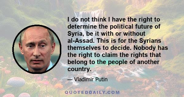 I do not think I have the right to determine the political future of Syria, be it with or without al-Assad. This is for the Syrians themselves to decide. Nobody has the right to claim the rights that belong to the