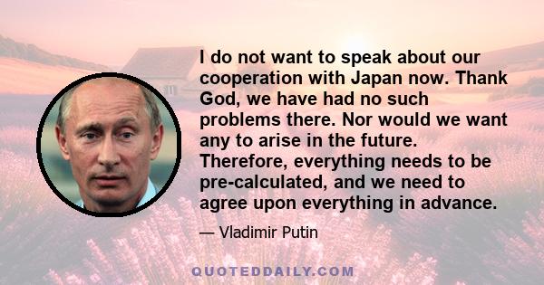 I do not want to speak about our cooperation with Japan now. Thank God, we have had no such problems there. Nor would we want any to arise in the future. Therefore, everything needs to be pre-calculated, and we need to