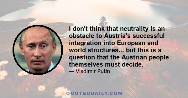 I don't think that neutrality is an obstacle to Austria's successful integration into European and world structures... but this is a question that the Austrian people themselves must decide.