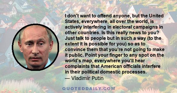 I don't want to offend anyone, but the United States, everywhere, all over the world, is actively interfering in electoral campaigns in other countries. Is this really news to you? Just talk to people but in such a way