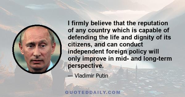 I firmly believe that the reputation of any country which is capable of defending the life and dignity of its citizens, and can conduct independent foreign policy will only improve in mid- and long-term perspective.