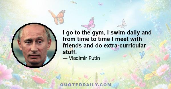 I go to the gym, I swim daily and from time to time I meet with friends and do extra-curricular stuff.