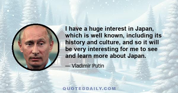 I have a huge interest in Japan, which is well known, including its history and culture, and so it will be very interesting for me to see and learn more about Japan.