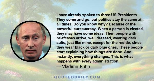 I have already spoken to three US Presidents. They come and go, but politics stay the same at all times. Do you know why? Because of the powerful bureaucracy. When a person is elected, they may have some ideas. Then