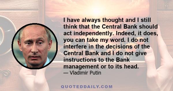 I have always thought and I still think that the Central Bank should act independently. Indeed, it does, you can take my word. I do not interfere in the decisions of the Central Bank and I do not give instructions to