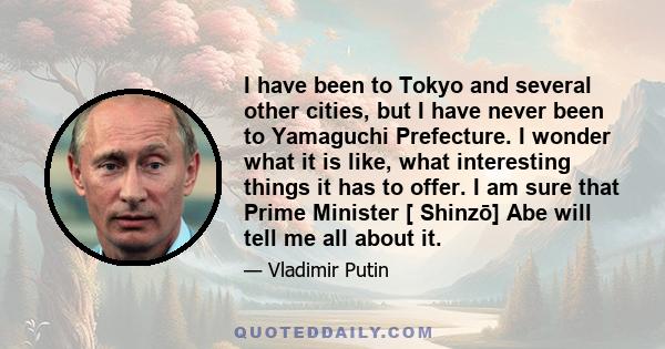 I have been to Tokyo and several other cities, but I have never been to Yamaguchi Prefecture. I wonder what it is like, what interesting things it has to offer. I am sure that Prime Minister [ Shinzō] Abe will tell me