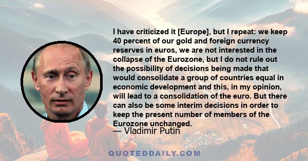 I have criticized it [Europe], but I repeat: we keep 40 percent of our gold and foreign currency reserves in euros, we are not interested in the collapse of the Eurozone, but I do not rule out the possibility of