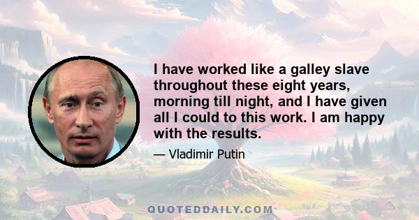 I have worked like a galley slave throughout these eight years, morning till night, and I have given all I could to this work. I am happy with the results.