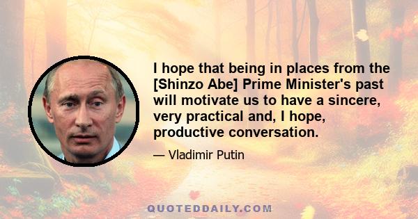 I hope that being in places from the [Shinzo Abe] Prime Minister's past will motivate us to have a sincere, very practical and, I hope, productive conversation.