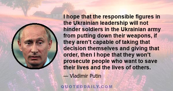 I hope that the responsible figures in the Ukrainian leadership will not hinder soldiers in the Ukrainian army from putting down their weapons, if they aren't capable of taking that decision themselves and giving that