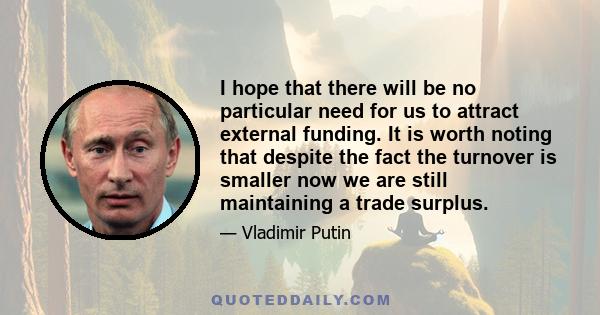 I hope that there will be no particular need for us to attract external funding. It is worth noting that despite the fact the turnover is smaller now we are still maintaining a trade surplus.