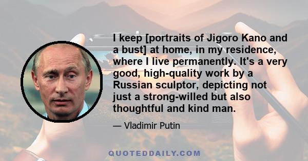 I keep [portraits of Jigoro Kano and a bust] at home, in my residence, where I live permanently. It's a very good, high-quality work by a Russian sculptor, depicting not just a strong-willed but also thoughtful and kind 