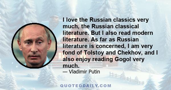 I love the Russian classics very much, the Russian classical literature. But I also read modern literature. As far as Russian literature is concerned, I am very fond of Tolstoy and Chekhov, and I also enjoy reading