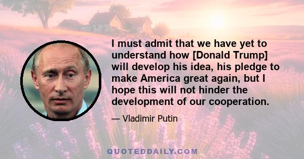 I must admit that we have yet to understand how [Donald Trump] will develop his idea, his pledge to make America great again, but I hope this will not hinder the development of our cooperation.