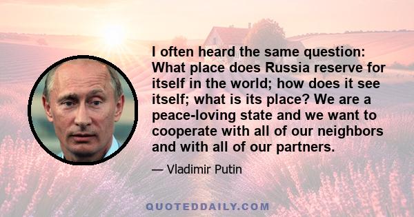 I often heard the same question: What place does Russia reserve for itself in the world; how does it see itself; what is its place? We are a peace-loving state and we want to cooperate with all of our neighbors and with 