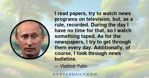 I read papers, try to watch news programs on television, but, as a rule, recorded. During the day I have no time for that, so I watch something taped. As for the newspapers, I try to get through them every day.