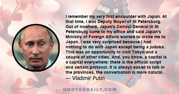 I remember my very first encounter with Japan. At that time, I was Deputy Mayor of St Petersburg. Out of nowhere, Japan's Consul General in St Petersburg came to my office and said Japan's Ministry of Foreign Affairs