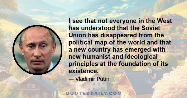 I see that not everyone in the West has understood that the Soviet Union has disappeared from the political map of the world and that a new country has emerged with new humanist and ideological principles at the