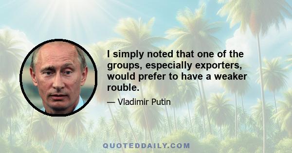 I simply noted that one of the groups, especially exporters, would prefer to have a weaker rouble.