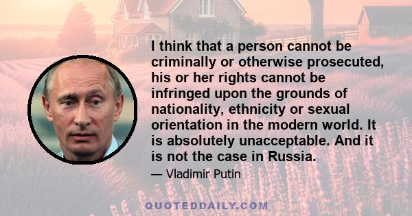 I think that a person cannot be criminally or otherwise prosecuted, his or her rights cannot be infringed upon the grounds of nationality, ethnicity or sexual orientation in the modern world. It is absolutely