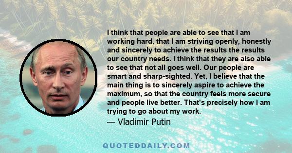 I think that people are able to see that I am working hard, that I am striving openly, honestly and sincerely to achieve the results the results our country needs. I think that they are also able to see that not all