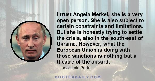 I trust Angela Merkel, she is a very open person. She is also subject to certain constraints and limitations. But she is honestly trying to settle the crisis, also in the south-east of Ukraine. However, what the