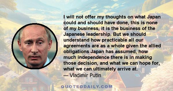 I will not offer my thoughts on what Japan could and should have done, this is none of my business, it is the business of the Japanese leadership. But we should understand how practicable all our agreements are as a