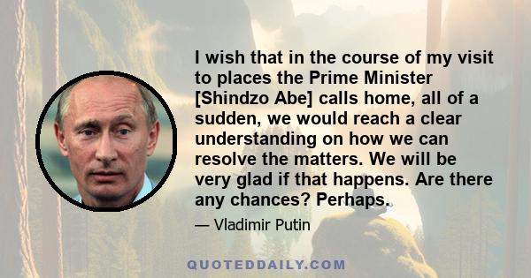 I wish that in the course of my visit to places the Prime Minister [Shindzo Abe] calls home, all of a sudden, we would reach a clear understanding on how we can resolve the matters. We will be very glad if that happens. 