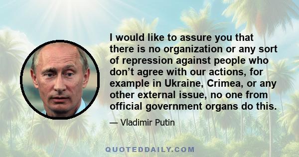 I would like to assure you that there is no organization or any sort of repression against people who don’t agree with our actions, for example in Ukraine, Crimea, or any other external issue, no one from official