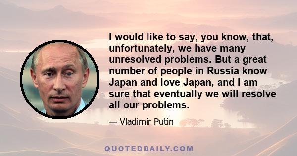 I would like to say, you know, that, unfortunately, we have many unresolved problems. But a great number of people in Russia know Japan and love Japan, and I am sure that eventually we will resolve all our problems.