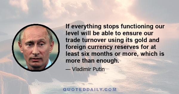 If everything stops functioning our level will be able to ensure our trade turnover using its gold and foreign currency reserves for at least six months or more, which is more than enough.