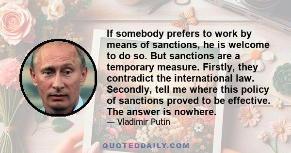 If somebody prefers to work by means of sanctions, he is welcome to do so. But sanctions are a temporary measure. Firstly, they contradict the international law. Secondly, tell me where this policy of sanctions proved