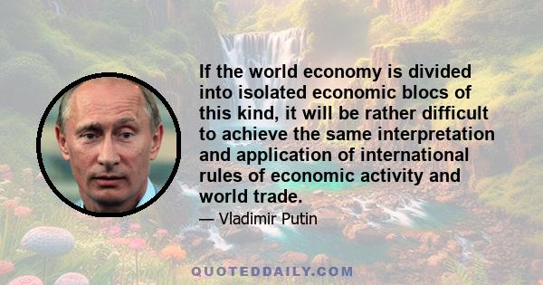 If the world economy is divided into isolated economic blocs of this kind, it will be rather difficult to achieve the same interpretation and application of international rules of economic activity and world trade.