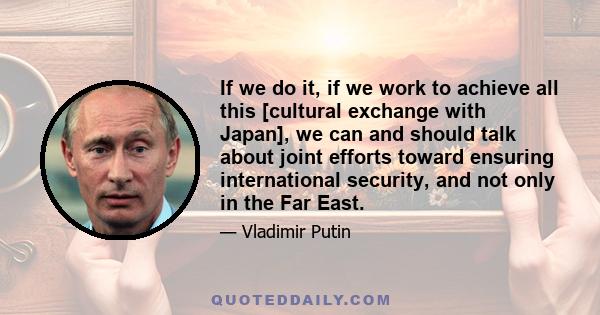 If we do it, if we work to achieve all this [cultural exchange with Japan], we can and should talk about joint efforts toward ensuring international security, and not only in the Far East.