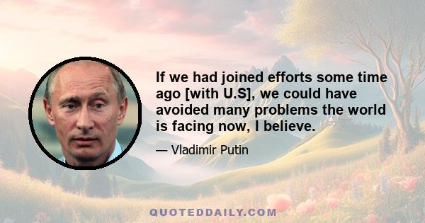 If we had joined efforts some time ago [with U.S], we could have avoided many problems the world is facing now, I believe.