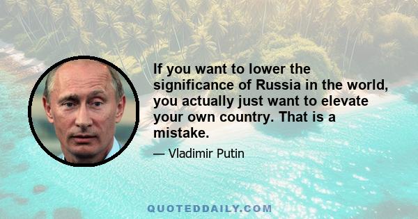 If you want to lower the significance of Russia in the world, you actually just want to elevate your own country. That is a mistake.