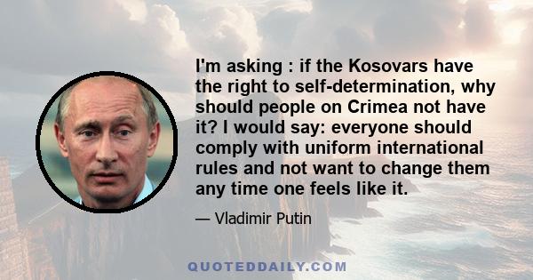 I'm asking : if the Kosovars have the right to self-determination, why should people on Crimea not have it? I would say: everyone should comply with uniform international rules and not want to change them any time one