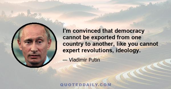 I'm convinced that democracy cannot be exported from one country to another, like you cannot expert revolutions, ideology.