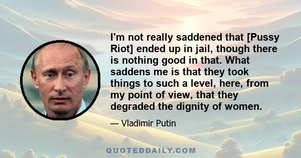 I'm not really saddened that [Pussy Riot] ended up in jail, though there is nothing good in that. What saddens me is that they took things to such a level, here, from my point of view, that they degraded the dignity of