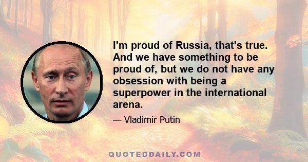 I'm proud of Russia, that's true. And we have something to be proud of, but we do not have any obsession with being a superpower in the international arena.