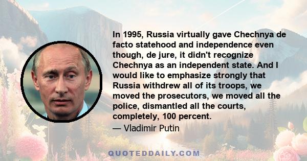 In 1995, Russia virtually gave Chechnya de facto statehood and independence even though, de jure, it didn't recognize Chechnya as an independent state. And I would like to emphasize strongly that Russia withdrew all of