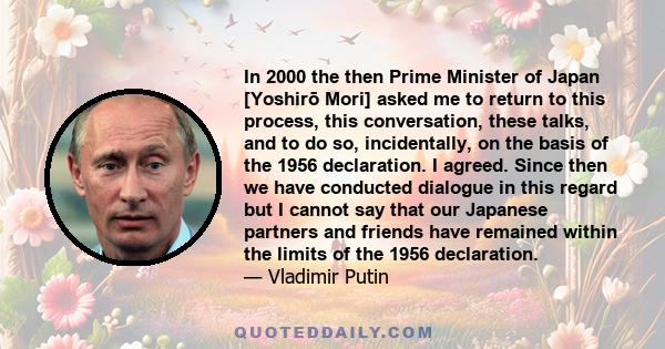 In 2000 the then Prime Minister of Japan [Yoshirō Mori] asked me to return to this process, this conversation, these talks, and to do so, incidentally, on the basis of the 1956 declaration. I agreed. Since then we have