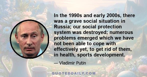 In the 1990s and early 2000s, there was a grave social situation in Russia; our social protection system was destroyed; numerous problems emerged which we have not been able to cope with effectively yet, to get rid of