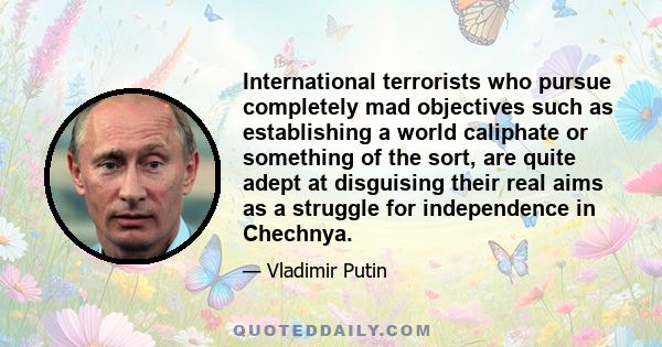 International terrorists who pursue completely mad objectives such as establishing a world caliphate or something of the sort, are quite adept at disguising their real aims as a struggle for independence in Chechnya.