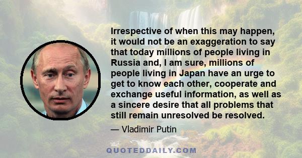 Irrespective of when this may happen, it would not be an exaggeration to say that today millions of people living in Russia and, I am sure, millions of people living in Japan have an urge to get to know each other,