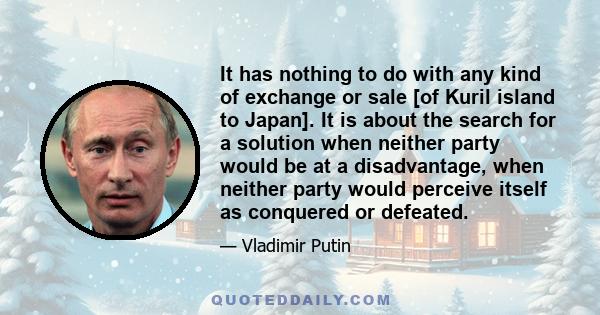 It has nothing to do with any kind of exchange or sale [of Kuril island to Japan]. It is about the search for a solution when neither party would be at a disadvantage, when neither party would perceive itself as