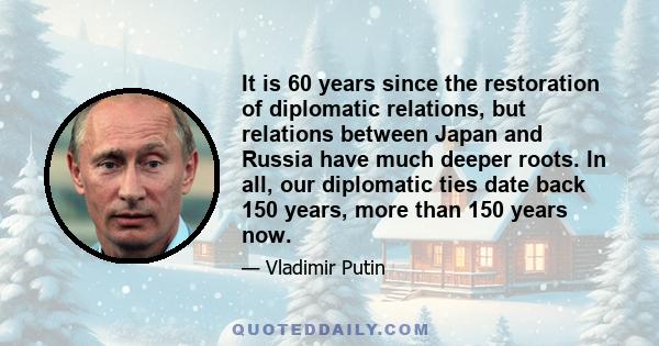 It is 60 years since the restoration of diplomatic relations, but relations between Japan and Russia have much deeper roots. In all, our diplomatic ties date back 150 years, more than 150 years now.