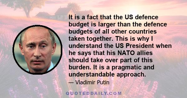 It is a fact that the US defence budget is larger than the defence budgets of all other countries taken together. This is why I understand the US President when he says that his NATO allies should take over part of this 